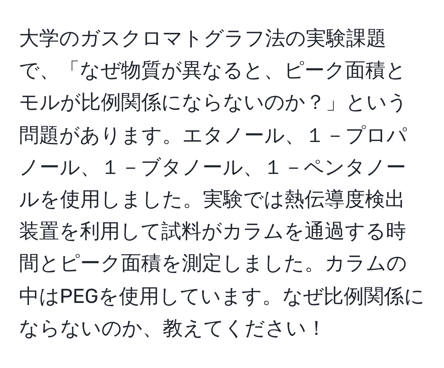 大学のガスクロマトグラフ法の実験課題で、「なぜ物質が異なると、ピーク面積とモルが比例関係にならないのか？」という問題があります。エタノール、１－プロパノール、１－ブタノール、１－ペンタノールを使用しました。実験では熱伝導度検出装置を利用して試料がカラムを通過する時間とピーク面積を測定しました。カラムの中はPEGを使用しています。なぜ比例関係にならないのか、教えてください！