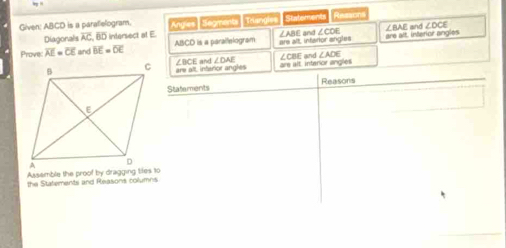 Given: ABCD is a paratielogram. Angies Segments Triangles Statements Ressons
Diagonals overline AC BD intersect at E ∠BAE and ∠ DCE
Prove: overline AE=overline CE and overline BE=overline DE ABCD is a paraifelogram are alt, infarior angles ∠ABE and ∠CDE are alt interior angles
erce angles ∠BCE and ∠ DAI are alt, intarior angles ∠CBE and ∠ ADE
Assemble the proof by dragging til
the Statements and Reasons colu