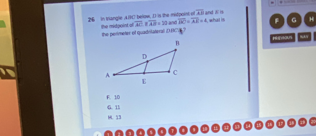 In triangle ABC below, D is the midpoint of overline AB and E is
the midpoint of overline AC. H overline AB=10 and overline BC=overline AE=4 , what is
F G H
the perimeter of quadrilateral DBCI ?
PREVIOUS NAV
F. 10
G. 11
H. 13
6 7 8 9 10 11 15 16 17 18 19 20