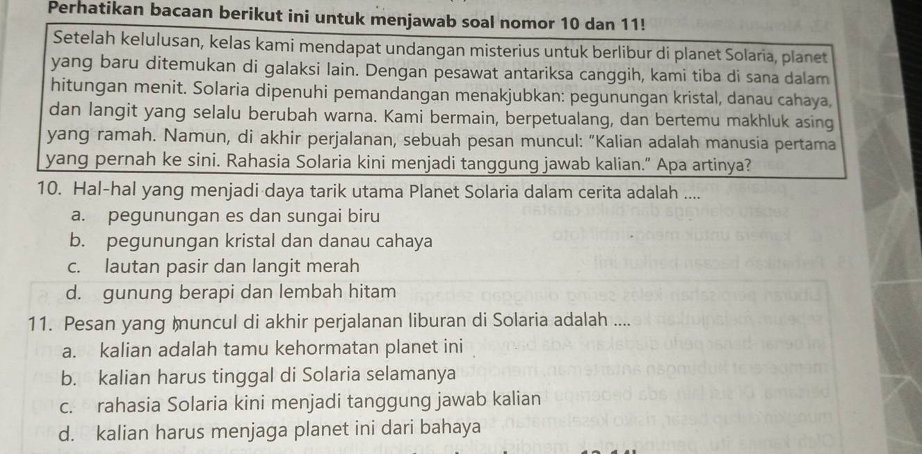 Perhatikan bacaan berikut ini untuk menjawab soal nomor 10 dan 11!
Setelah kelulusan, kelas kami mendapat undangan misterius untuk berlibur di planet Solaria, planet
yang baru ditemukan di galaksi lain. Dengan pesawat antariksa canggih, kami tiba di sana dalam
hitungan menit. Solaria dipenuhi pemandangan menakjubkan: pegunungan kristal, danau cahaya,
dan langit yang selalu berubah warna. Kami bermain, berpetualang, dan bertemu makhluk asing
yang ramah. Namun, di akhir perjalanan, sebuah pesan muncul: “Kalian adalah manusia pertama
yang pernah ke sini. Rahasia Solaria kini menjadi tanggung jawab kalian.” Apa artinya?
10. Hal-hal yang menjadi daya tarik utama Planet Solaria dalam cerita adalah ....
a. pegunungan es dan sungai biru
b. pegunungan kristal dan danau cahaya
c. lautan pasir dan langit merah
d. gunung berapi dan lembah hitam
11. Pesan yang muncul di akhir perjalanan liburan di Solaria adalah ....
a. kalian adalah tamu kehormatan planet ini
b. kalian harus tinggal di Solaria selamanya
c. rahasia Solaria kini menjadi tanggung jawab kalian
d. kalian harus menjaga planet ini dari bahaya