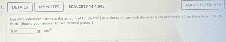 DETAILS MY NOTES SCALCET9 14.4.043. ASK YOUR TEACHER 
Use differentials to estimate the amount of tin (incm^3) in a closed tin can with diameter 6 cm and height 10 cm if the tin is 0.04 cm
thick. (Round your answer to two decimal places.)
9.81 cm^3