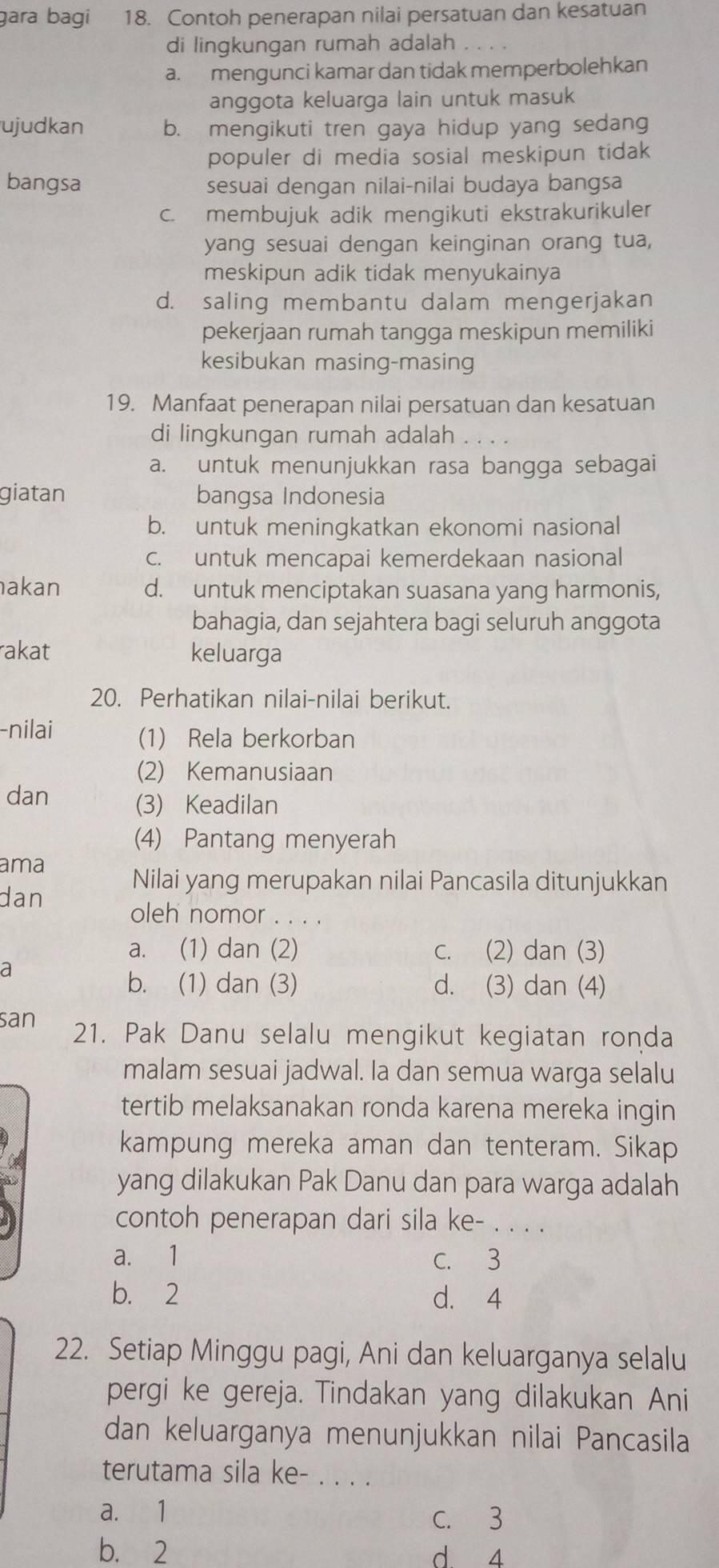 ɡara bagi 18. Contoh penerapan nilai persatuan dan kesatuan
di lingkungan rumah adalah .
a. mengunci kamar dan tidak memperbolehkan
anggota keluarga lain untuk masuk
ujudkan b. mengikuti tren gaya hidup yang sedang
populer di media sosial meskipun tidak
bangsa sesuai dengan nilai-nilai budaya bangsa
c. membujuk adik mengikuti ekstrakurikuler
yang sesuai dengan keinginan orang tua,
meskipun adik tidak menyukainya
d. saling membantu dalam mengerjakan
pekerjaan rumah tangga meskipun memiliki
kesibukan masing-masing
19. Manfaat penerapan nilai persatuan dan kesatuan
di lingkungan rumah adalah . . . .
a. untuk menunjukkan rasa bangga sebagai
giatan bangsa Indonesia
b. untuk meningkatkan ekonomi nasional
c. untuk mencapai kemerdekaan nasional
akan d. untuk menciptakan suasana yang harmonis,
bahagia, dan sejahtera bagi seluruh anggota
rakat keluarga
20. Perhatikan nilai-nilai berikut.
-nilai (1) Rela berkorban
(2) Kemanusiaan
dan (3) Keadilan
(4) Pantang menyerah
ama
Nilai yang merupakan nilai Pancasila ditunjukkan
dan
oleh nomor . . . .
a. (1) dan (2) c. (2) dan (3)
a
b. (1) dan (3) d. (3) dan (4)
san 21. Pak Danu selalu mengikut kegiatan ronda
malam sesuai jadwal. la dan semua warga selalu
tertib melaksanakan ronda karena mereka ingin
kampung mereka aman dan tenteram. Sikap
yang dilakukan Pak Danu dan para warga adalah
contoh penerapan dari sila ke- . . . .
a. 1 C. 3
b. 2 d. 4
22. Setiap Minggu pagi, Ani dan keluarganya selalu
pergi ke gereja. Tindakan yang dilakukan Ani
dan keluarganya menunjukkan nilai Pancasila
terutama sila ke-_
a. 1
C. 3
b. 2 d 4