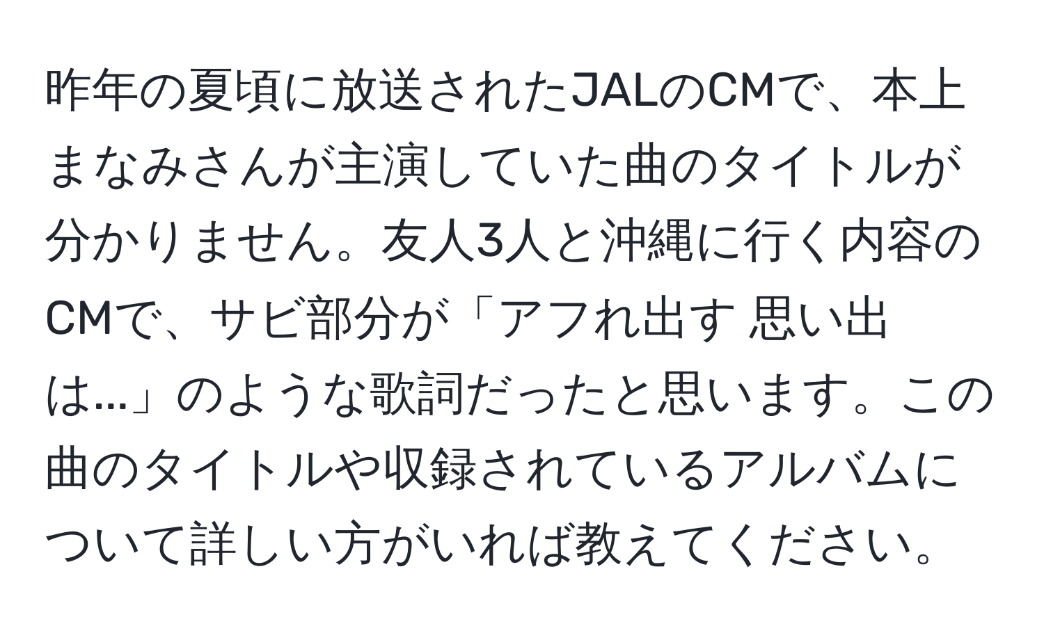 昨年の夏頃に放送されたJALのCMで、本上まなみさんが主演していた曲のタイトルが分かりません。友人3人と沖縄に行く内容のCMで、サビ部分が「アフれ出す 思い出は...」のような歌詞だったと思います。この曲のタイトルや収録されているアルバムについて詳しい方がいれば教えてください。