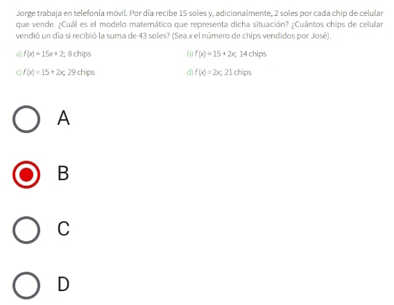 Jorge trabaja en telefonía móvil. Por día recibe 15 soles y, adicionalmente, 2 soles por cada chip de celular
que vende. ¿Cuál es el modelo matemático que representa dicha situación? ¿Cuántos chips de celular
vendió un día si recibió la suma de 43 soles? (Sea x el número de chips vendidos por José)
a) f(x)=15x+2; 8 chips b f(x)=15+2x; 14 chips
c) f(x)=15+2x; 29 chips d) f(x)=2x; 21chips
A
B
C
D