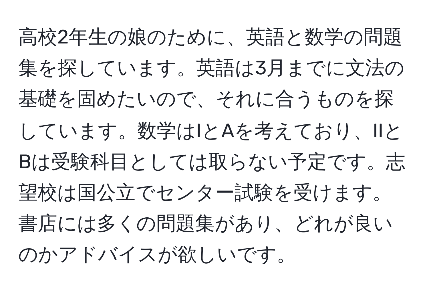 高校2年生の娘のために、英語と数学の問題集を探しています。英語は3月までに文法の基礎を固めたいので、それに合うものを探しています。数学はIとAを考えており、IIとBは受験科目としては取らない予定です。志望校は国公立でセンター試験を受けます。書店には多くの問題集があり、どれが良いのかアドバイスが欲しいです。