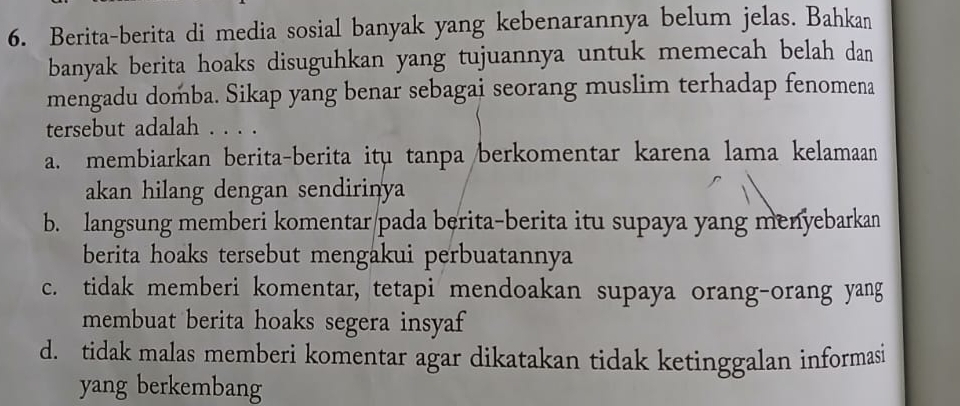 Berita-berita di media sosial banyak yang kebenarannya belum jelas. Bahkan
banyak berita hoaks disuguhkan yang tujuannya untuk memecah belah dan
mengadu domba. Sikap yang benar sebagai seorang muslim terhadap fenomena
tersebut adalah . . . .
a. membiarkan berita-berita itu tanpa berkomentar karena lama kelamaan
akan hilang dengan sendirinya
b. langsung memberi komentar/pada berita-berita itu supaya yang menyebarkan
berita hoaks tersebut mengakui perbuatannya
c. tidak memberi komentar, tetapi mendoakan supaya orang-orang yang
membuat berita hoaks segera insyaf
d. tidak malas memberi komentar agar dikatakan tidak ketinggalan informasi
yang berkembang