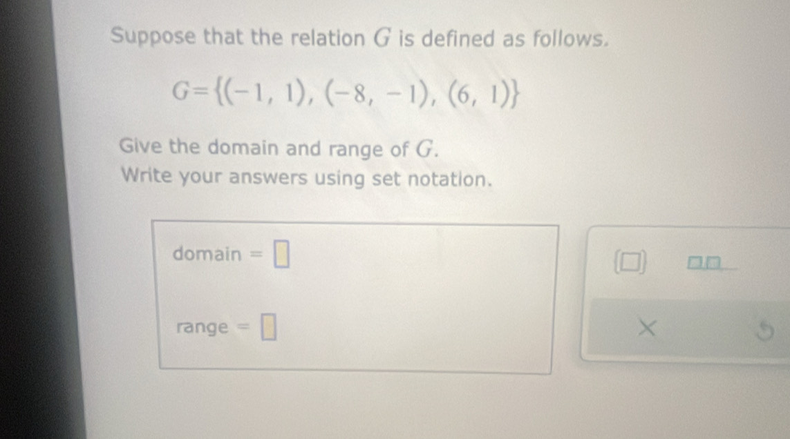 Suppose that the relation G is defined as follows.
G= (-1,1),(-8,-1),(6,1)
Give the domain and range of G. 
Write your answers using set notation. 
domain =□ 
(□ ) 
range =□ ×