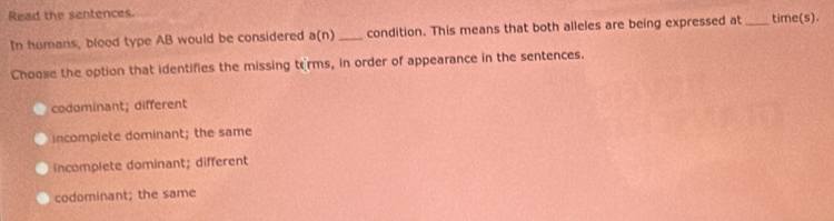 Read the sentences.
In homans, blood type AB would be considered a(n) _condition. This means that both alleles are being expressed at _time(s).
Choose the option that identifies the missing torms, in order of appearance in the sentences.
codominant; different
incomplete dominant; the same
incomplete dominant; different
codominant; the same