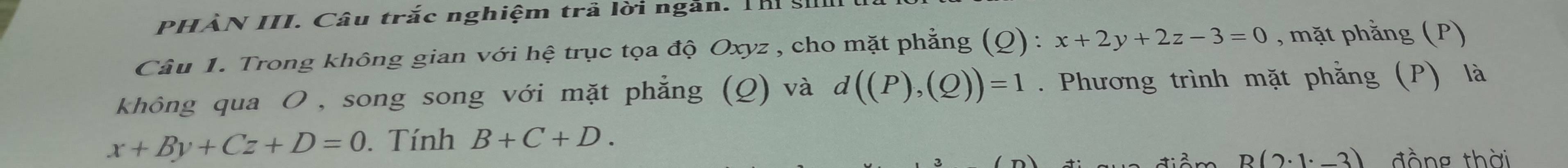 PHẢN III. Câu trắc nghiệm trả lời ngắn. Th : 
Câu 1. Trong không gian với hệ trục tọa độ Oxyz , cho mặt phẳng (Q) : x+2y+2z-3=0 , mặt phằng (P) 
không qua ơ , song song với mặt phẳng (Q) và d((P),(Q))=1. Phương trình mặt phẳng (P) là
x+By+Cz+D=0. Tính B+C+D.
B(2· 1· _ 3) đồng thời