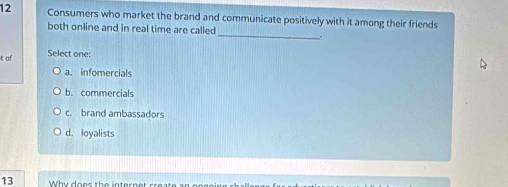 Consumers who market the brand and communicate positively with it among their friends
_
both online and in real time are called
.
it of Select one:
a. infomercials
b. commercials
c. brand ambassadors
d. loyalists
13 Why does the intern t crea te an on