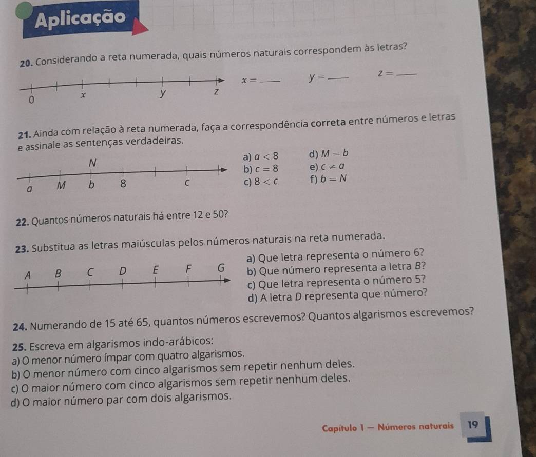 Aplicação 
20. Considerando a reta numerada, quais números naturais correspondem às letras?
x= _ y= _ z= _ 
21. Ainda com relação à reta numerada, faça a correspondência correta entre números e letras 
e assinale as sentenças verdadeiras.
a<8</tex> d) M=b
c=8 e) c!= a
8 f) b=N
22. Quantos números naturais há entre 12 e 50? 
23. Substitua as letras maiúsculas pelos números naturais na reta numerada. 
Que letra representa o número 6? 
Que número representa a letra B? 
Que letra representa o número 5? 
A letra D representa que número? 
24. Numerando de 15 até 65, quantos números escrevemos? Quantos algarismos escrevemos? 
25. Escreva em algarismos indo-arábicos: 
a) O menor número ímpar com quatro algarismos. 
b) O menor número com cinco algarismos sem repetir nenhum deles. 
c) O maior número com cinco algarismos sem repetir nenhum deles. 
d) O maior número par com dois algarismos. 
Capítulo 1 - Números naturais 19