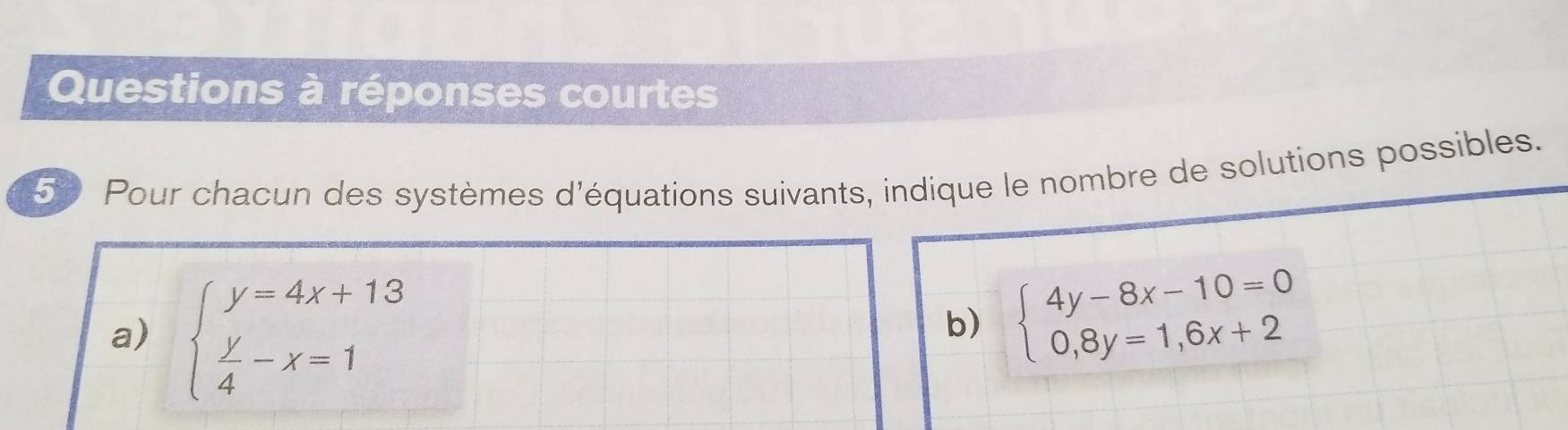 Questions à réponses courtes
50 Pour chacun des systèmes d'équations suivants, indique le nombre de solutions possibles.
a) beginarrayl y=4x+13  y/4 -x=1endarray.
b) beginarrayl 4y-8x-10=0 0,8y=1,6x+2endarray.