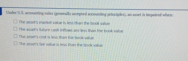 Under U.S. accounting rules (generally accepted accounting principles), an asset is impaired when:
The asset's market value is less than the book value
The asset's future cash inflows are less than the book value
The asset's cost is less than the book value
The asset's fair value is less than the book value