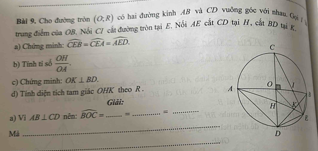 Cho đường tròn (O;R) có hai đường kính AB và CD vuông góc với nhau. Gọi 
trung điểm của OB. Nối CI cắt đường tròn tại E. Nối AE cắt CD tại H, cắt BD tại K. 
a) Chứng minh: widehat CEB=widehat CEA=widehat AED. 
b) Tính tỉ số  OH/OA . 
c) Chứng minh: OK⊥ BD. 
d) Tính diện tích tam giác OHK theo R. 
Giải: 
a) Vi AB⊥ CD nên: widehat BOC= _ = _=_ 
Mà 
_ 
_