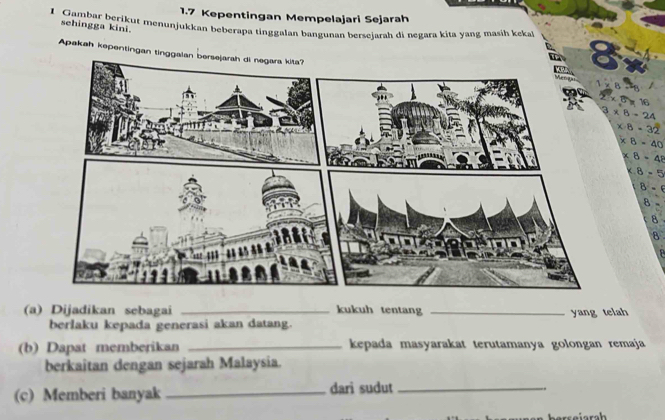 1.7 Kepentingan Mempelajari Sejarah 
1 Gambar berikut menunjukkan beberapa tinggalan bangunan berseiarah di negara kita yang masih keka 
sehingga kini. 
Apakah kepentingan tinggalan be
* 8-24
x· 8=32
∠ B=40
∠ 8=4
x.8=5
B-
8
8
(a) Dijadikan sebagai _kukuh tentang_ 
berlaku kepada generasi akan datang. yang telah 
(b) Dapat memberikan _kepada masyarakat terutamanya golongan remaja 
berkaitan dengan sejarah Malaysia. 
(c) Memberi banyak _dari sudut_ 
.