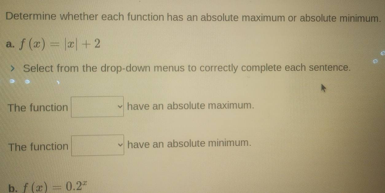 Determine whether each function has an absolute maximum or absolute minimum. 
a. f(x)=|x|+2
Select from the drop-down menus to correctly complete each sentence. 
The function □  h= ve an absolute maximum. 
The function □ have an absolute minimum. 
b. f(x)=0.2^x