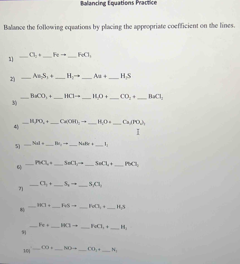 Balancing Equations Practice 
Balance the following equations by placing the appropriate coefficient on the lines. 
_ Cl_2+ _  Fe _  FeCl_3
1) 
2) _ Au_2S_3+ _ H_2 _  Au+ _ H_2S
_ BaCO_3+ _  HCl _ H_2O+ _ CO_2+ _ BaCl_2
3) 
_ H_3PO_4+ _ Ca(OH)_2 _ H_2O+ _ Ca_3(PO_4)_2
4) 
5) _ NaI+ _  Br_2 to _  NaBr+ _  I_2
_ PbCl_4+ _  SnCl_2to _ SnCl_4+ _ PbCl_2
6) 
_ Cl_2+ _ S_8 - _ S_2Cl_2
7) 
_ HCl+ _  FeS _ FeCl_2+ _ H_2S
8) 
_ Fe+ _ HCI _  FeCl_3+ _ H_2
9)
CO+ NC CO_2+
10) ____ N_2