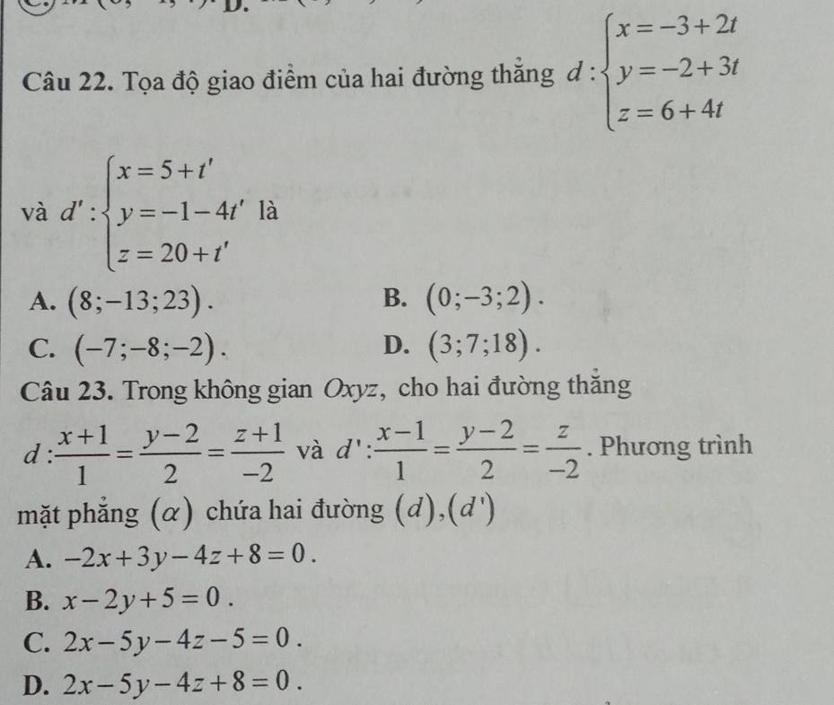 Tọa độ giao điểm của hai đường thăng d:beginarrayl x=-3+2t y=-2+3t z=6+4tendarray.
và d':beginarrayl x=5+t' y=-1-4t' z=20+t'endarray. là
A. (8;-13;23). B. (0;-3;2).
C. (-7;-8;-2). D. (3;7;18). 
Câu 23. Trong không gian Oxyz, cho hai đường thăng
d :  (x+1)/1 = (y-2)/2 = (z+1)/-2  và  1': : (x-1)/1 = (y-2)/2 = z/-2 . Phương trình
mặt phẳng (α) chứa hai đường (c 1)1 |
A. -2x+3y-4z+8=0.
B. x-2y+5=0.
C. 2x-5y-4z-5=0.
D. 2x-5y-4z+8=0.