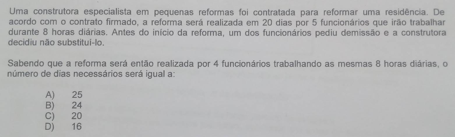 Uma construtora especialista em pequenas reformas foi contratada para reformar uma residência. De
acordo com o contrato firmado, a reforma será realizada em 20 dias por 5 funcionários que irão trabalhar
durante 8 horas diárias. Antes do início da reforma, um dos funcionários pediu demissão e a construtora
decidiu não substituí-lo.
Sabendo que a reforma será então realizada por 4 funcionários trabalhando as mesmas 8 horas diárias, o
número de dias necessários será igual a:
A) 25
B) 24
C) 20
D) 16