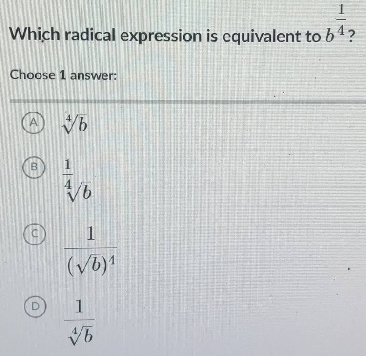 Which radical expression is equivalent to b^(frac 1)4
Choose 1 answer:
A sqrt[4](b)
B  1/sqrt[4](b) 
frac 1(sqrt(b))^4
D  1/sqrt[4](b) 