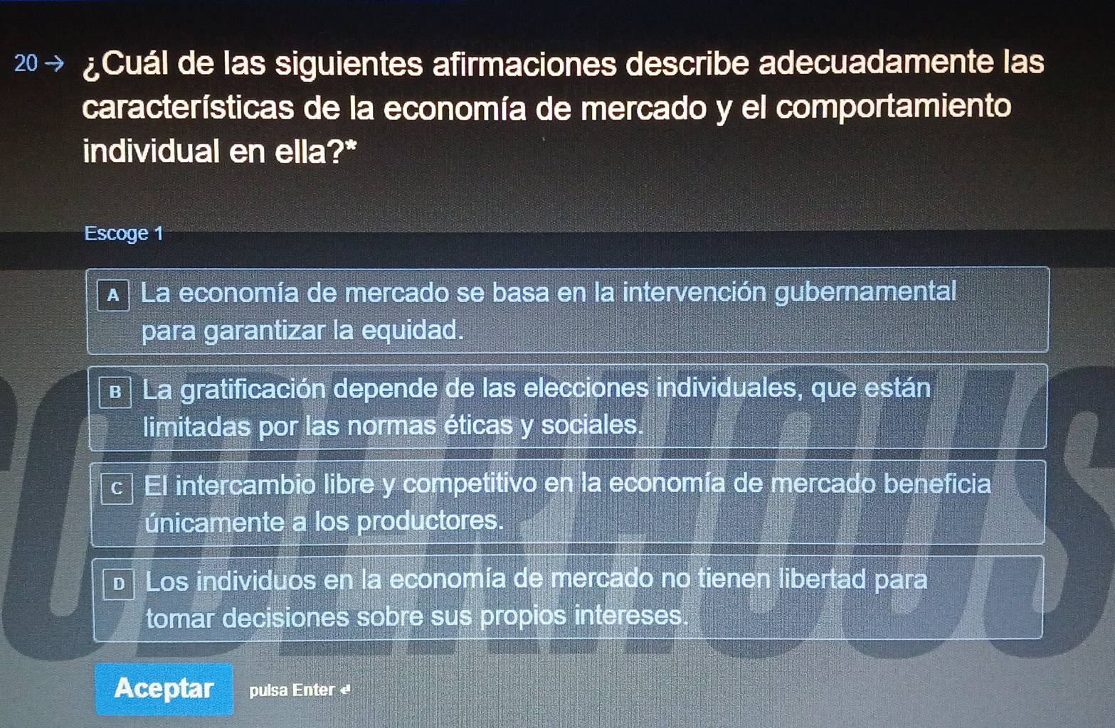 20 · ¿Cuál de las siguientes afirmaciones describe adecuadamente las
características de la economía de mercado y el comportamiento
individual en ella?*
Escoge 1
A La economía de mercado se basa en la intervención gubernamental
para garantizar la equidad.
e La gratificación depende de las elecciones individuales, que están
limitadas por las normas éticas y sociales.
C El intercambio libre y competitivo en la economía de mercado beneficia
únicamente a los productores.
D Los individuos en la economía de mercado no tienen libertad para
tomar decisiones sobre sus propios intereses
Aceptar pulsa Enter «