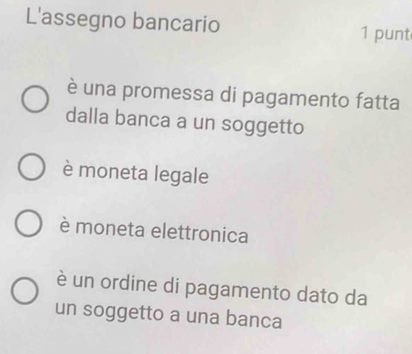 L'assegno bancario
1 punt
è una promessa di pagamento fatta
dalla banca a un soggetto
è moneta legale
è moneta elettronica
è un ordine di pagamento dato da
un soggetto a una banca