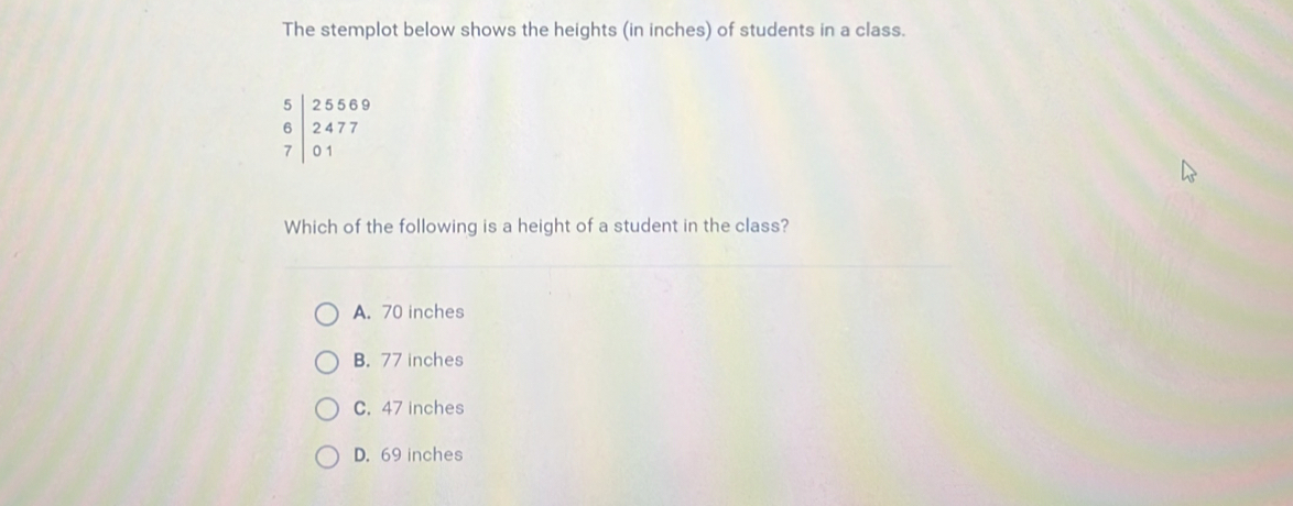 The stemplot below shows the heights (in inches) of students in a class.
beginarrayr 5|25569 6|2477 7|01endarray
Which of the following is a height of a student in the class?
A. 70 inches
B. 77 inches
C. 47 inches
D. 69 inches