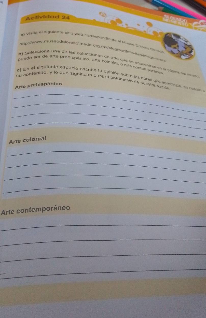 a 
Actividad 24 
gand 
MOMENTO 
a) Visita el siguiente sitio web correspondiente al Museo Dolores Glmedo 
http://www.museodoloresolmedo.org.mx/blog/portfolio-itam/diego-rivera 
b) Selecciona una de las colecciones de arte que se encuentran en la página del museo 
puede ser de arte prehispánico, arte colonial, o arte contemporáneo 
c) En el siguiente espacio escribe tu opinión sobre las obras que apreciaste, en cuanto a 
su contenido, y lo que significan para el patrimonio de nuestra nación 
Arte prehispánico 
_ 
_ 
_ 
_ 
Arte colonial 
_ 
_ 
_ 
_ 
Arte contemporáneo 
_ 
_ 
_ 
_