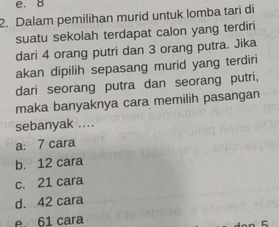 e. 8
2. Dalam pemilihan murid untuk lomba tari di
suatu sekolah terdapat calon yang terdiri
dari 4 orang putri dan 3 orang putra. Jika
akan dipilih sepasang murid yang terdiri
dari seorang putra dan seorang putri,
maka banyaknya cara memilih pasangan
sebanyak ....
a: 7 cara
b. 12 cara
c. 21 cara
d. 42 cara
e. 61 cara