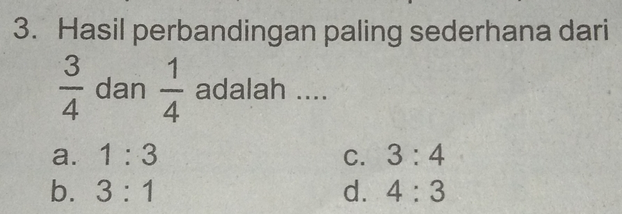 Hasil perbandingan paling sederhana dari
 3/4  dan  1/4  adalah ....
a. 1:3 C. 3:4
b. 3:1 d. 4:3