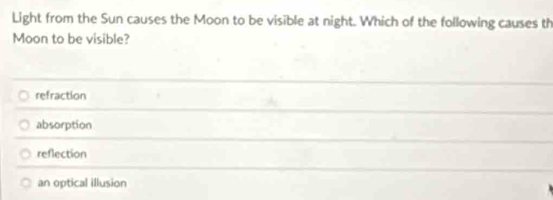 Light from the Sun causes the Moon to be visible at night. Which of the following causes th
Moon to be visible?
refraction
absorption
reflection
an optical illusion