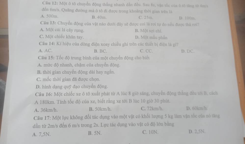 Một ô tô chuyển động thẳng nhanh dần đều. Sau 8s, vận tốc của ô tô tăng từ 4m/s
đến 6m/s. Quãng đường mả ô tô đi được trong khoảng thời gian trên là
A. 500m. B. 40m. C. 25m. D. 100m.
Câu 13: Chuyển động của vật nào dưới đây sẽ được coi là rơi tự do nều được thả rơi?
A. Một cái lá cây rụng. B. Một sợi chi.
C. Một chiếc khăn tay. D. Một mẫu phẫn
Câu 14: Kí hiệu của dòng điện xoay chiều ghi trên các thiết bị điện là gì?
A. AC. B. BC. C. CC. D. DC.
Câu 15: Tốc độ trung bình của một chuyển động cho biết
A. mức độ nhanh, chậm của chuyển động.
B. thời gian chuyển động dài hay ngắn.
C. mốc thời gian đã được chọn.
D. hình dạng quỹ đạo chuyển động.
Câu 16: Một chiếc xe ô tô xuất phát từ A lúc 8 giờ sáng, chuyển động thắng đều tới B, cách
A 180km. Tính tốc độ của xe, biết rằng xe tới B lúc 10 giờ 30 phút.
A. 36km/h. B. 50km/h. C. 72km/h. D. 60km/h.
Câu 17: Một lực không đổi tác dụng vào một vật có khổi lượng 5 kg làm vận tốc của nó tăng
dần từ 2m/s đến 6 m/s trong 2s. Lực tác dụng vào vật có độ lớn bằng
A. 7,5N. B. 5N. C. 10N. D. 2, 5N.