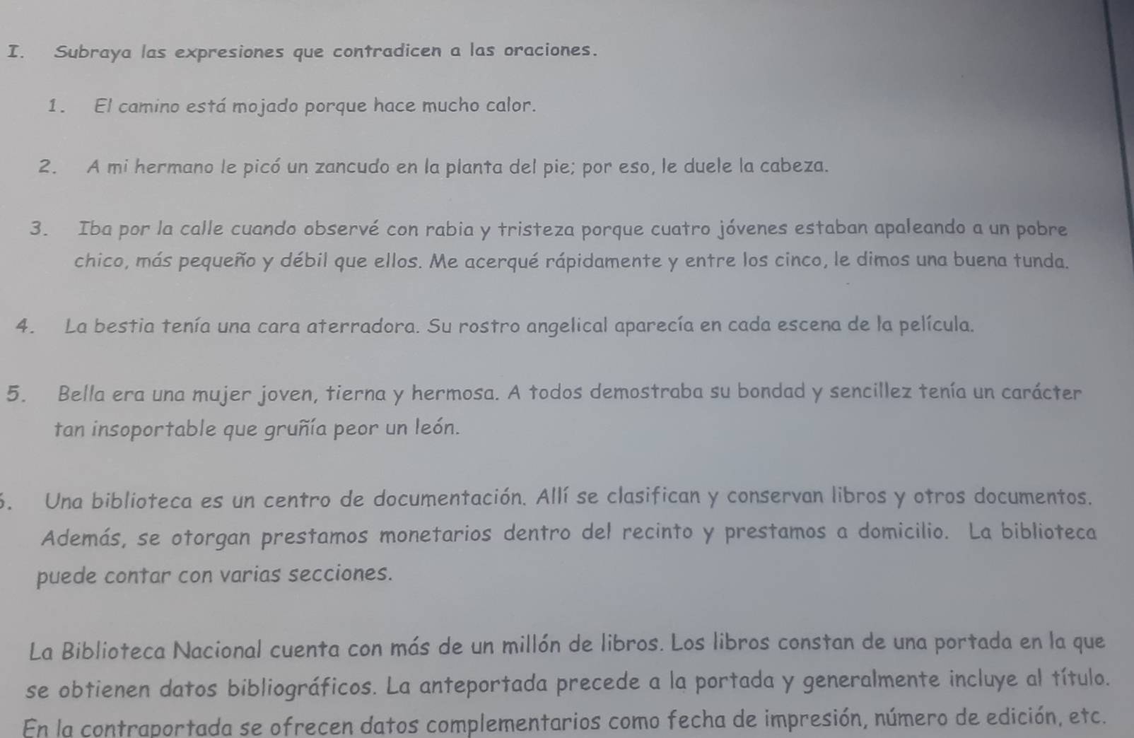 Subraya las expresiones que contradicen a las oraciones. 
1. El camino está mojado porque hace mucho calor. 
2. A mi hermano le picó un zancudo en la planta del pie; por eso, le duele la cabeza. 
3. Iba por la calle cuando observé con rabia y tristeza porque cuatro jóvenes estaban apaleando a un pobre 
chico, más pequeño y débil que ellos. Me acerqué rápidamente y entre los cinco, le dimos una buena tunda. 
4. La bestia tenía una cara aterradora. Su rostro angelical aparecía en cada escena de la película. 
5. Bella era una mujer joven, tierna y hermosa. A todos demostraba su bondad y sencillez tenía un carácter 
tan insoportable que gruñía peor un león. 
6. Una biblioteca es un centro de documentación. Allí se clasifican y conservan libros y otros documentos. 
Además, se otorgan prestamos monetarios dentro del recinto y prestamos a domicilio. La biblioteca 
puede contar con varias secciones. 
La Biblioteca Nacional cuenta con más de un millón de libros. Los libros constan de una portada en la que 
se obtienen datos bibliográficos. La anteportada precede a la portada y generalmente incluye al título. 
En la contraportada se ofrecen datos complementarios como fecha de impresión, número de edición, etc.