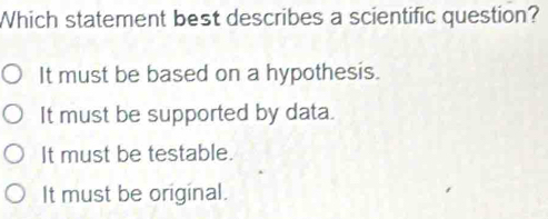 Which statement best describes a scientific question?
It must be based on a hypothesis.
It must be supported by data.
It must be testable.
It must be original.