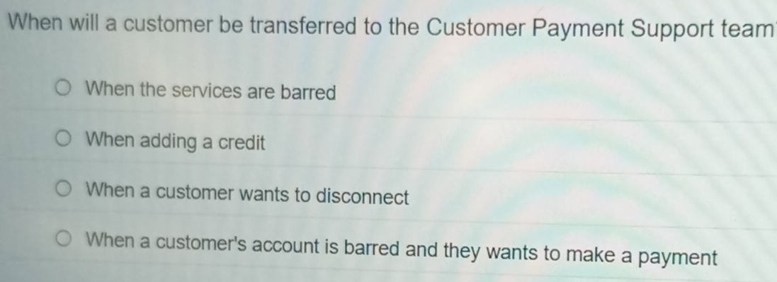 When will a customer be transferred to the Customer Payment Support team
When the services are barred
When adding a credit
When a customer wants to disconnect
When a customer's account is barred and they wants to make a payment