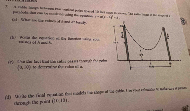 A cable hangs between two vertical poles spaced 10 feet apart as shown. The cable hangs in the shape of a 
parabola that can be modeled using the equation y=a(x+h)^2+k. 
(a) What are the values of h and k? Justify. 
(b) Write the equation of the function using your 
values of h and k. 
(c) Use the fact that the cable passes through the point
(0,10) to determine the value of a. 
(d) Write the final equation that models the shape of the cable. Use your calculator to make sure it passes 
through the point (10,10).