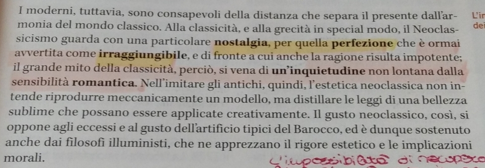 moderni, tuttavia, sono consapevoli della distanza che separa il presente dall’ar- L'ir 
monia del mondo classico. Alla classicità, e alla grecità in special modo, il Neoclas- de 
sicismo guarda con una particolare nostalgia, per quella perfezione che è ormai 
avvertita come irraggiungibile, e di fronte a cui anche la ragione risulta impotente; 
il grande mito della classicità, perciò, si vena di un’inquietudine non lontana dalla 
sensibilità romantica. Nell’imitare gli antichi, quindi, l’estetica neoclassica non in- 
tende riprodurre meccanicamente un modello, ma distillare le leggi di una bellezza 
sublime che possano essere applicate creativamente. Il gusto neoclassico, così, si 
oppone agli eccessi e al gusto dellartificio tipici del Barocco, ed è dunque sostenuto 
anche dai filosofì illuministi, che ne apprezzano il rigore estetico e le implicazioni 
morali.