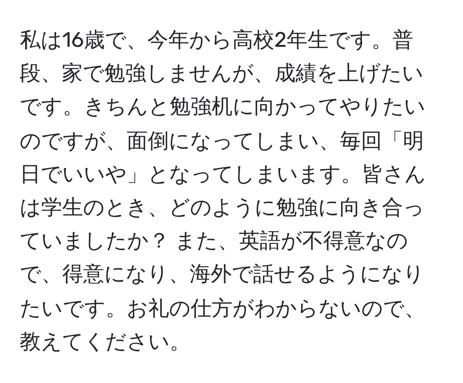 私は16歳で、今年から高校2年生です。普段、家で勉強しませんが、成績を上げたいです。きちんと勉強机に向かってやりたいのですが、面倒になってしまい、毎回「明日でいいや」となってしまいます。皆さんは学生のとき、どのように勉強に向き合っていましたか？ また、英語が不得意なので、得意になり、海外で話せるようになりたいです。お礼の仕方がわからないので、教えてください。