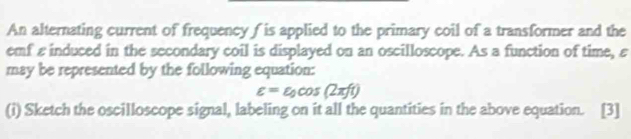 An alternating current of frequency ( is applied to the primary coil of a transformer and the 
emf εinduced in the secondary coil is displayed on an oscilloscope. As a function of time, ε
may be represented by the following equation:
varepsilon =varepsilon _0cos (2π ft)
(i) Sketch the oscilloscope signal, labeling on it all the quantities in the above equation. [3]