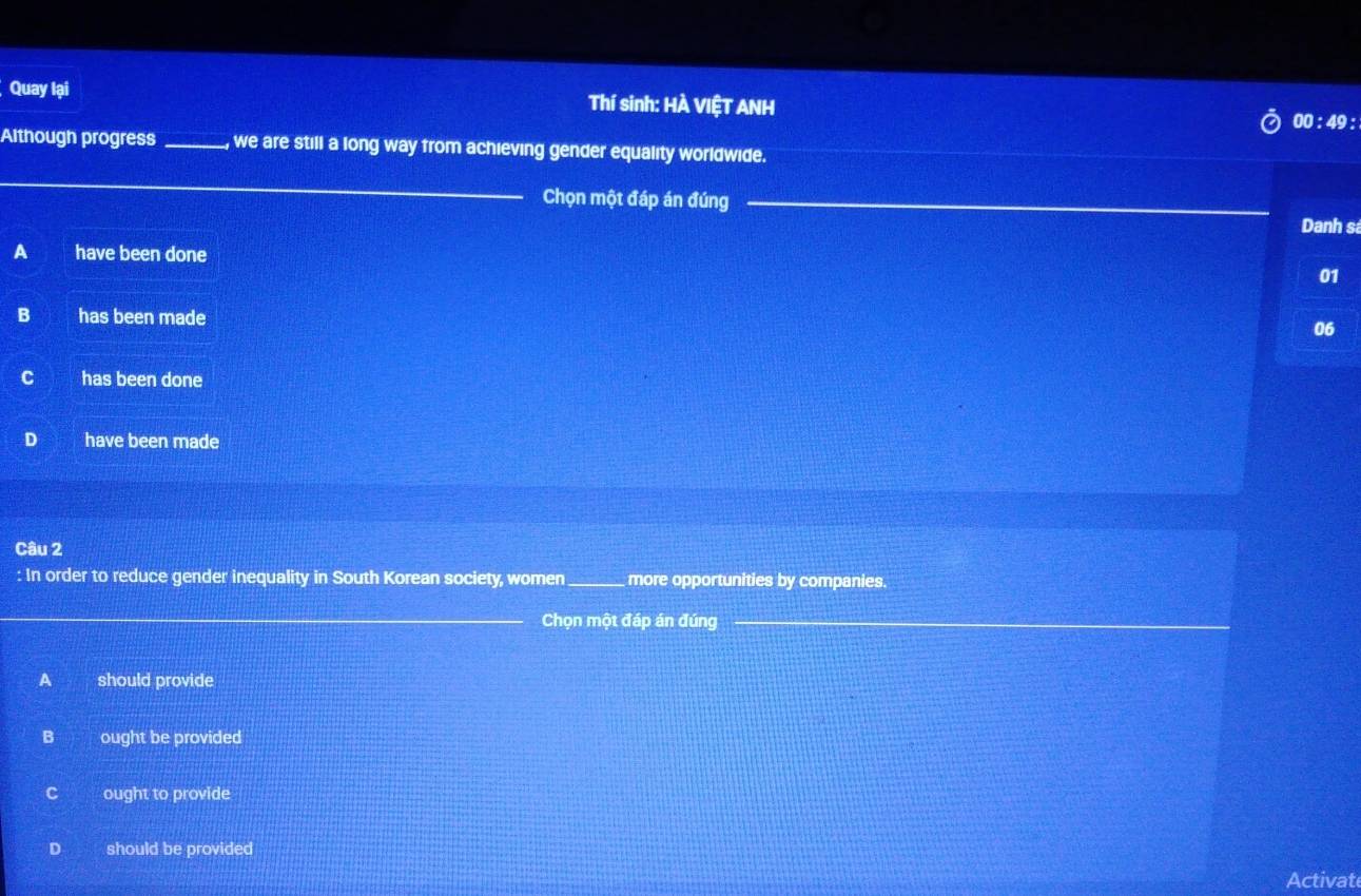 Quay lại Thí sinh: HÀ VIỆT ANH
00 : 49 :
Although progress _we are still a long way from achieving gender equality worldwide.
_
_
Chọn một đáp án đúng_
Danh sá
A have been done
01
B has been made
06
has been done
D have been made
Câu 2
: In order to reduce gender inequality in South Korean society, women _more opportunities by companies.
_Chọn một đáp án đúng_
_
A should provide
B ought be provided
C ought to provide
D should be provided
Activat