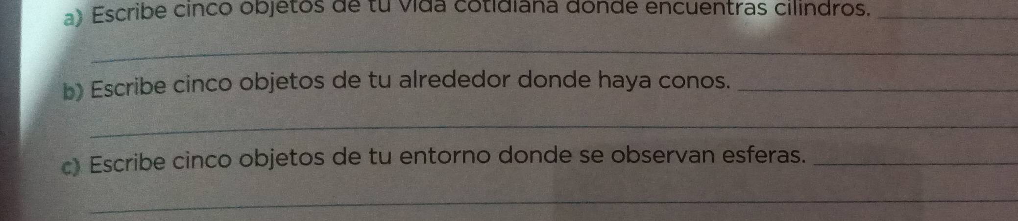 Escribe cinco objetos de tu vída cotidiana donde encuentras cilindros._ 
_ 
b) Escribe cinco objetos de tu alrededor donde haya conos._ 
_ 
c) Escribe cinco objetos de tu entorno donde se observan esferas._ 
_