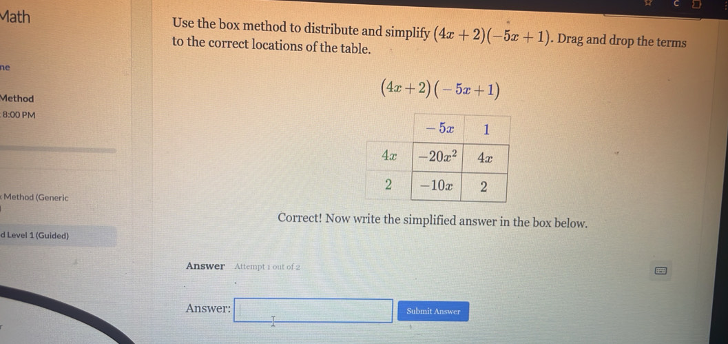 Math Use the box method to distribute and simplify (4x+2)(-5x+1). Drag and drop the terms
to the correct locations of the table.
ne
Method
(4x+2)(-5x+1)
8:00 PM 
: Method (Generic
Correct! Now write the simplified answer in the box below.
d Level 1 (Guided)
Answer Attempt 1 out of 2
Answer: □ Submit Answer