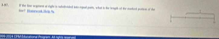3-97. If the line segment at right is subdivided into equal parts, what is the length of the marked portion of the 
line? Homework.Help.% 
/ 
6 
999-2024 CPM Educational Program. All nonts reserved