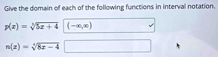 Give the domain of each of the following functions in interval notation.
p(x)=sqrt[3](5x+4) (-∈fty ,∈fty )
n(x)=sqrt[4](8x-4)