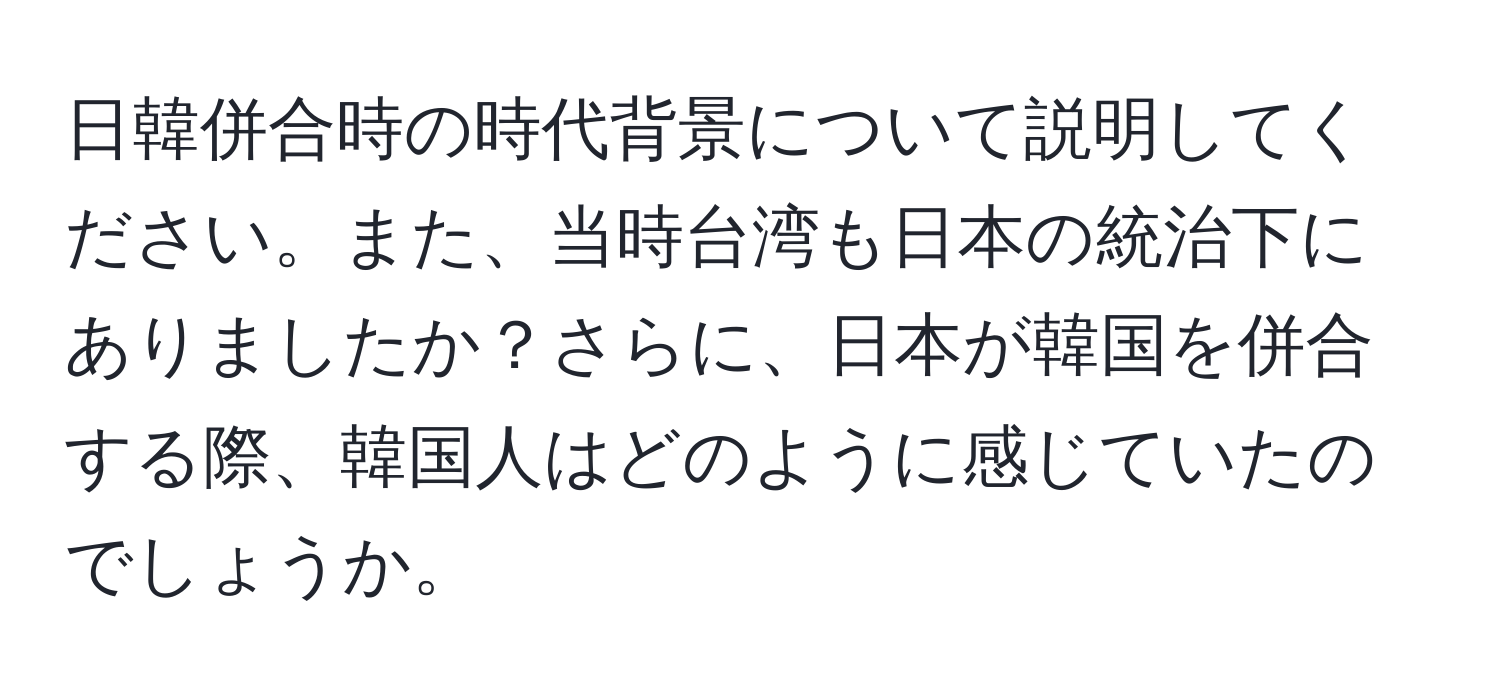 日韓併合時の時代背景について説明してください。また、当時台湾も日本の統治下にありましたか？さらに、日本が韓国を併合する際、韓国人はどのように感じていたのでしょうか。