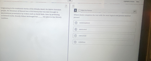 Originating in the traditional viories of the Kinaku Mooli, the Native Hawallan Mark for Revienw
people, the Stecsture of Hawali has a rich history that was later brought to Which choice completes the text with the mosl logical and precae wor or
international prominence by wrters vach as David Malo. Now, by producing
tradition acclaimed works, Reandy Nilani McDougall has _hee place in that literary pärase?
contemplated
extricated
+illverted
mnEidiBadt