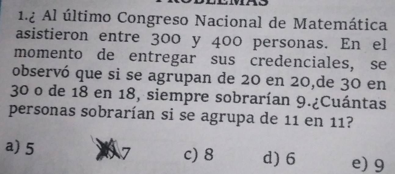 1.2 Al último Congreso Nacional de Matemática
asistieron entre 300 y 400 personas. En el
momento de entregar sus credenciales, se
observó que si se agrupan de 20 en 20,de 30 en
30 o de 18 en 18, siempre sobrarían 9.¿Cuántas
personas sobrarían si se agrupa de 11 en 11?
a) 5
c) 8 d) 6
e) 9