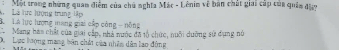 Một trong những quan điểm của chủ nghĩa Mác - Lênin vê bản chất giai cấp của quân đội?
A Là lực lượng trung lập
B. Là lực lượng mang giai cấp công - nông
C. Mang bản chất của giai cấp, nhà nước đã tổ chức, nuôi dưỡng sử dụng nó
Dự Lực lượng mang bản chất của nhân dân lao động