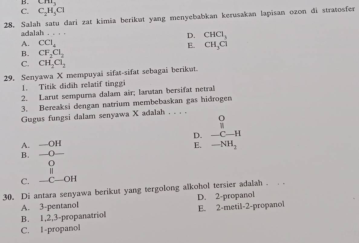 B. CHI_3
C. C_2H_5Cl
28. Salah satu dari zat kimia berikut yang menyebabkan kerusakan lapisan ozon di stratosfer
adalah . . . .
D. CHCl_3
A. CCl_4 E. CH_3Cl
B. CF_2Cl_2
C. CH_2Cl_2
29. Senyawa X mempuyai sifat-sifat sebagai berikut.
1. Titik didih relatif tinggi
2. Larut sempurna dalam air; larutan bersifat netral
3. Bereaksi dengan natrium membebaskan gas hidrogen
Gugus fungsi dalam senyawa X adalah . . . .
A. —OH D. beginarrayr O 11 -C-Hendarray
E. -NH_2
B. —O
0
€Ⅱ
C. —C—OH
30. Di antara senyawa berikut yang tergolong alkohol tersier adalah .
A. 3 -pentanol D. 2 -propanol
B. 1, 2, 3 -propanatriol E. 2 -metil- 2 -propanol
C. 1 -propanol