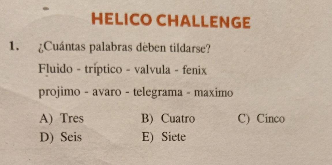 HELICO CHALLENGE
1. ¿Cuántas palabras deben tildarse?
Fluido - triptico - valvula - fenix
projimo - avaro - telegrama - maximo
A) Tres B) Cuatro C) Cinco
D) Seis E) Siete